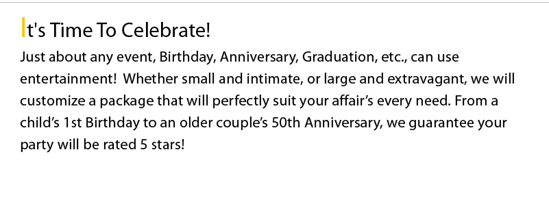 It's Time To Celebrate! Just about any event, Birthday, Anniversary, Graduation, etc., can use entertainment!  Whether small and intimate, or large and extravagant, we will customize a package that will perfectly suit your affair’s every need. From a child’s 1st Birthday to an older couple’s 50th Anniversary, we guarantee your party will be rated 5 stars!