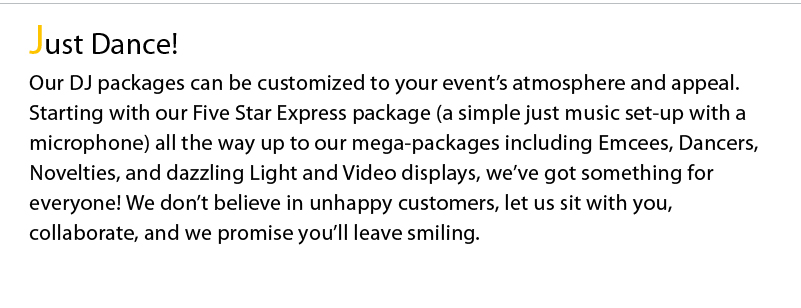 Just Dance! Our DJ packages can be customized to your event’s atmosphere and appeal. Starting with our Five Star Express package (a simple just music set-up with a microphone) all the way up to our mega-packages including Emcees, Dancers, Novelties, and dazzling Light and Video displays, we’ve got something for everyone! We don’t believe in unhappy customers, let us sit with you, collaborate, and we promise you’ll leave smiling.