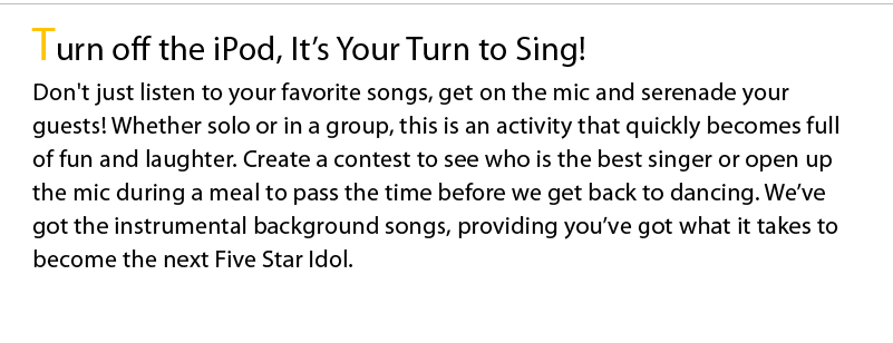 Turn off the iPod, It’s Your Turn to Sing! Don't just listen to your favorite songs, get on the mic and serenade your guests! Whether solo or in a group, this is an activity that quickly becomes full of fun and laughter. Create a contest to see who is the best singer or open up the mic during a meal to pass the time before we get back to dancing. We’ve got the instrumental background songs, providing you’ve got what it takes to become the next Five Star Idol.