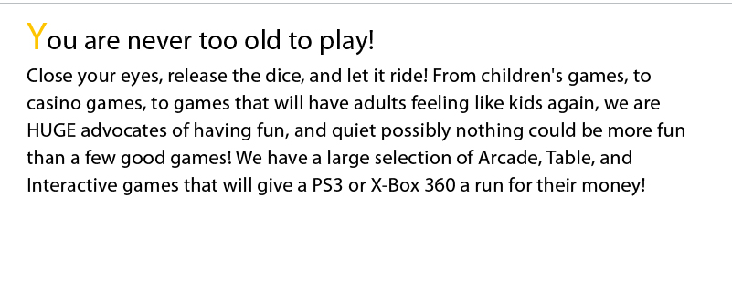 You are never too old to play! Close your eyes, release the dice, and let it ride! From children's games, to casino games, to games that will have adults feeling like kids again, we are HUGE advocates of having fun, and quiet possibly nothing could be more fun than a few good games! We have a large selection of Arcade, Table, and Interactive games that will give a PS3 or X-Box 360 a run for their money! 