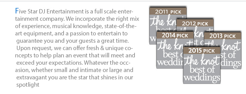 Five Star DJ Entertainment is a full scale entertainment company. We incorporate the right mix of experience, musical knowledge, state-of-the-art equipment, and a passion to entertain to guarantee you and your guests a great time. Upon request, we can offer fresh & unique concepts to help plan an event that will meet and exceed your expectations. Whatever the occasion, whether small and intimate or large and extravagant you are the star that shines in our spotlight.
