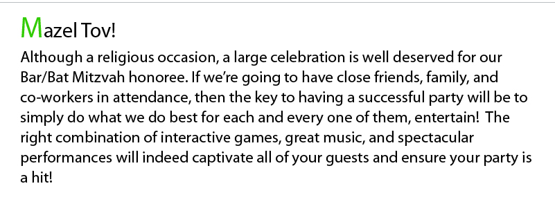 Mazel Tov! Although a religious occasion, a large celebration is well deserved for our Bar/Bat Mitzvah honoree. If we’re going to have close friends, family, and co-workers in attendance, then the key to having a successful party will be to simply do what we do best for each and every one of them, entertain!  The right combination of interactive games, great music, and spectacular performances will indeed captivate all of your guests and ensure your party is a hit!