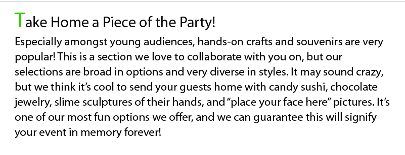 Take Home a Piece of the Party! Especially amongst young audiences, hands-on crafts and souvenirs are very popular! This is a section we love to collaborate with you on, but our selections are broad in options and very diverse in styles. It may sound crazy, but we think it’s cool to send your guests home with candy sushi, chocolate jewelry, slime sculptures of their hands, and “place your face here” pictures. It’s one of our most fun options we offer, and we can guarantee this will signify your event in memory forever!