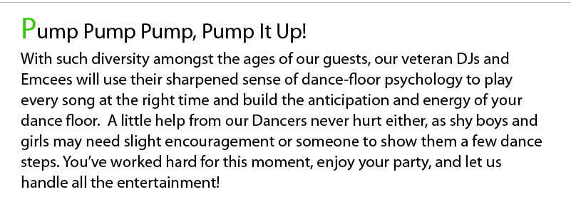 Pump Pump Pump, Pump It Up! With such diversity amongst the ages of our guests, our veteran DJs and Emcees will use their sharpened sense of dance-floor psychology to play every song at the right time and build the anticipation and energy of your dance floor.  A little help from our Dancers never hurt either, as shy boys and girls may need slight encouragement or someone to show them a few dance steps. You’ve worked hard for this moment, enjoy your party, and let us handle all the entertainment!  