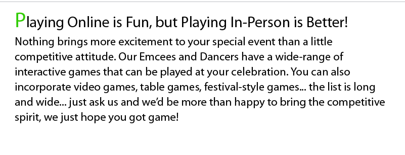 Playing Online is Fun, but Playing In-Person is Better! Nothing brings more excitement to your special event than a little competitive attitude. Our Emcees and Dancers have a wide-range of interactive games that can be played at your celebration. You can also incorporate video games, table games, festival-style games... the list is long and wide... just ask us and we’d be more than happy to bring the competitive spirit, we just hope you got game!