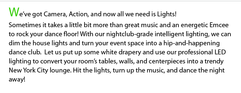 We’ve got Camera, Action, and now all we need is Lights! Sometimes it takes a little bit more than great music and an energetic Emcee to rock your dance floor! With our nightclub-grade intelligent lighting, we can dim the house lights and turn your event space into a hip-and-happening dance club.  Let us put up some white drapery and use our professional LED lighting to convert your room’s tables, walls, and centerpieces into a trendy New York City lounge. Hit the lights, turn up the music, and dance the night away! 