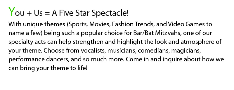 You + Us = A Five Star Spectacle! With unique themes (Sports, Movies, Fashion Trends, and Video Games to name a few) being such a popular choice for Bar/Bat Mitzvahs, one of our specialty acts can help strengthen and highlight the look and atmosphere of your theme. Choose from vocalists, musicians, comedians, magicians, performance dancers, and so much more. Come in and inquire about how we can bring your theme to life!