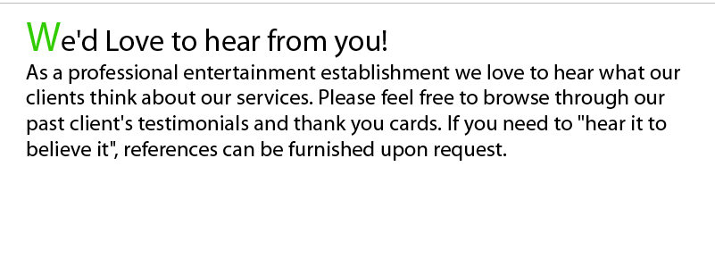 We'd Love to hear from you! As a professional entertainment establishment we love to hear what our clients think about our services. Please feel free to browse through our past client's testimonials and thank you cards. If you need to "hear it to believe it", references can be furnished upon request.
