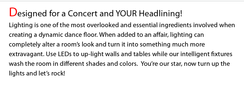 Designed for a Concert and YOUR Headlining! Lighting is one of the most overlooked and essential ingredients involved when creating a dynamic dance floor. When added to an affair, lighting can completely alter a room’s look and turn it into something much more extravagant. Use LEDs to up-light walls and tables while our intelligent fixtures wash the room in different shades and colors.  You’re our star, now turn up the lights and let’s rock! 