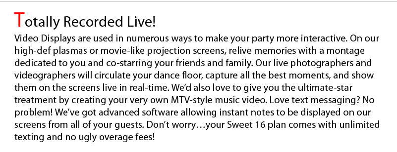 Totally Recorded Live! Video Displays are used in numerous ways to make your party more interactive. On our high-def plasmas or movie-like projection screens, relive memories with a montage dedicated to you and co-starring your friends and family. Our live photographers and videographers will circulate your dance floor, capture all the best moments, and show them on the screens live in real-time. We’d also love to give you the ultimate-star treatment by creating your very own MTV-style music video. Love text messaging? No problem! We’ve got advanced software allowing instant notes to be displayed on our screens from all of your guests. Don’t worry…your Sweet 16 plan comes with unlimited texting and no ugly overage fees! 