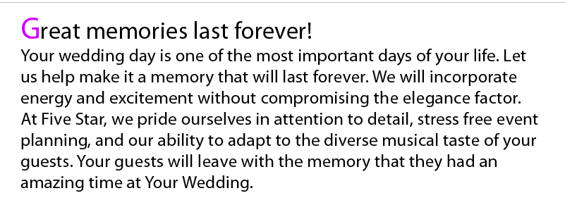 Your wedding day is one of the most important days of your life. Let us help make it a memory that will last forever. We will incorporate energy and excitement without compromising the elegance factor. 
At Five Star, we pride ourselves in attention to detail, stress free event planning, and our ability to adapt to the diverse musical taste of your guests. Your guests will leave with the memory of a good time at your wedding.