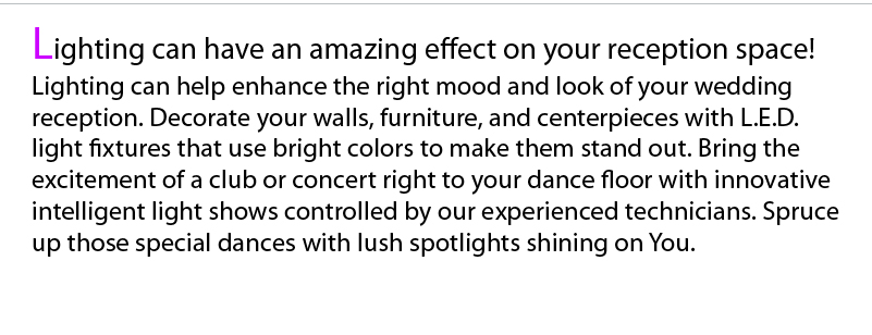 Lighting can change the mood in a room. New  L.E.D. technology allows us to add color to your event space by lighting up the architecture and/or the furniture. Color changing effects can enhance the ambiance of a room during dinner or cocktail hour. High Intensity strobing or sweeping effects can free inhibition in your guests and lure them onto the dance floor.     Lighting packages range from basic (non-controllable) to fully intelligent which require a lighting technician. We have choices of lighting packages or you can choose your own fixtures to put together a package that best suites you.